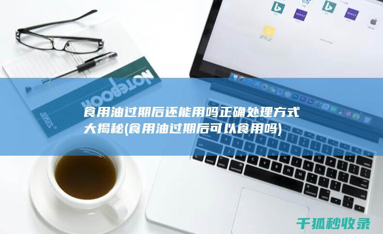 食用油过期后还能用吗 正确处理方式大揭秘 (食用油过期后可以食用吗)