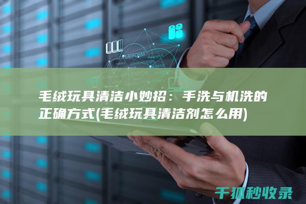 毛绒玩具清洁小妙招：手洗与机洗的正确方式 (毛绒玩具清洁剂怎么用)