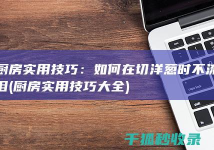 厨房实用技巧：如何在切洋葱时不流泪 (厨房实用技巧大全)