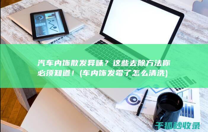 汽车内饰散发异味？这些去除方法你必须知道！ (车内饰发霉了怎么清洗)