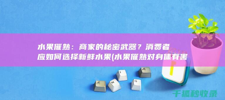 水果催熟：商家的秘密武器？消费者应如何选择新鲜水果 (水果催熟对身体有害吗?)