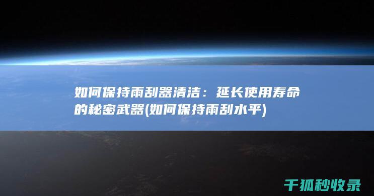 如何保持雨刮器清洁：延长使用寿命的秘密武器 (如何保持雨刮水平)