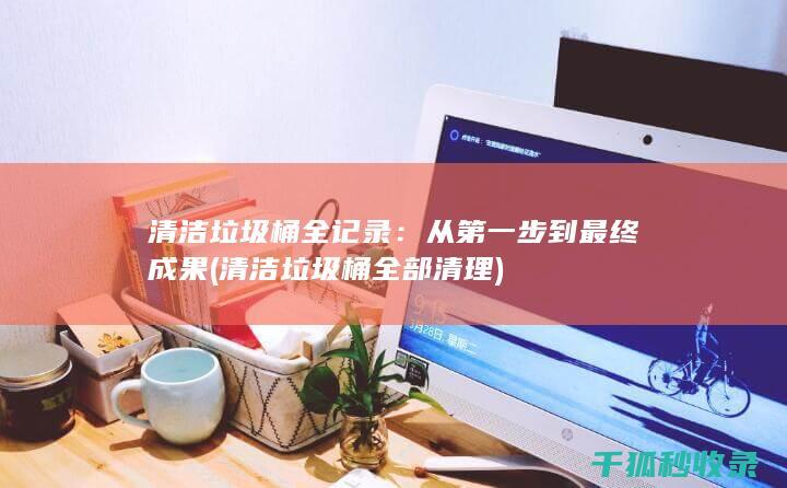 清洁垃圾桶全记录：从第一步到最终成果 (清洁垃圾桶全部清理)