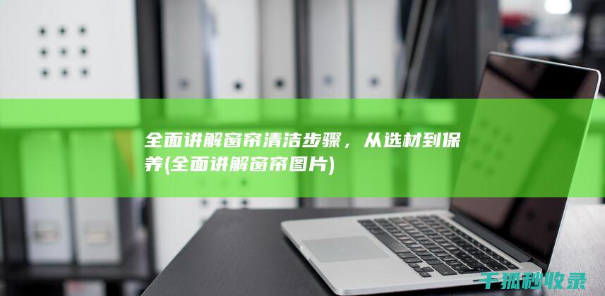 全面讲解窗帘清洁步骤，从选材到保养 (全面讲解窗帘图片)