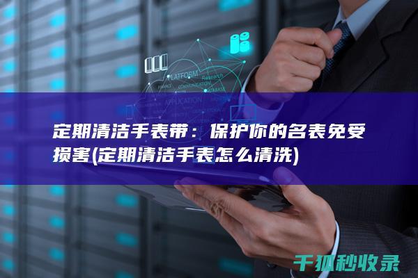 定期清洁手表带：保护你的名表免受损害 (定期清洁手表怎么清洗)