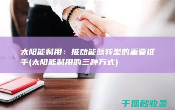太阳能利用：推动能源转型的重要推手 (太阳能利用的三种方式)