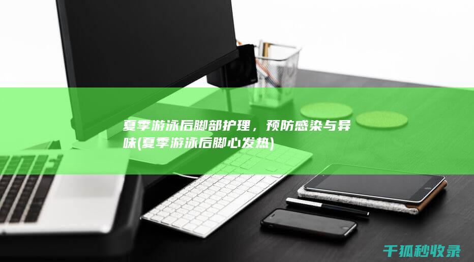 夏季游泳后脚部护理，预防感染与异味 (夏季游泳后脚心发热)