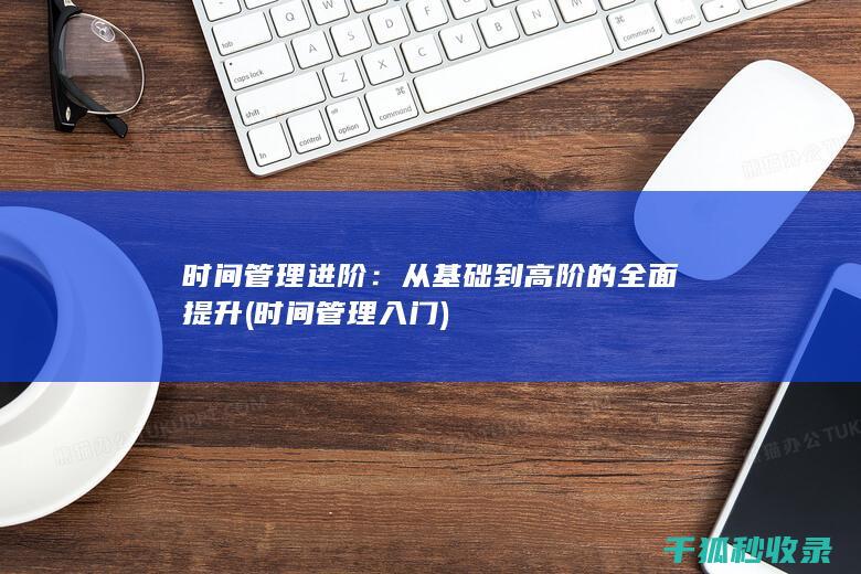 时间管理进阶：从基础到高阶的全面提升 (时间管理入门)