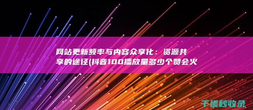 网站更新频率与内容众享化：资源共享的途径 (抖音100播放量多少个赞会火)