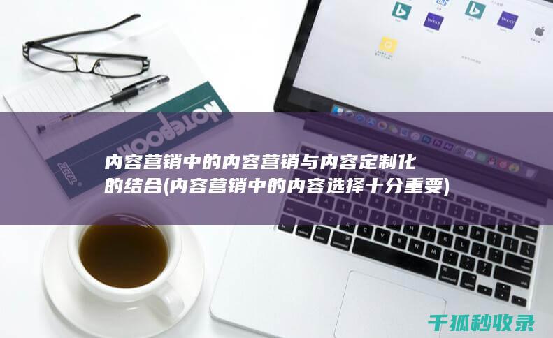内容营销中的内容营销与内容定制化的结合 (内容营销中的内容选择十分重要)